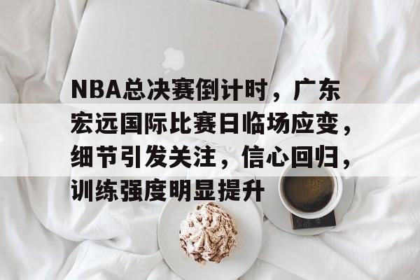 关于NBA总决赛倒计时，广东宏远国际比赛日临场应变，细节引发关注，信心回归，训练强度明显提升的信息