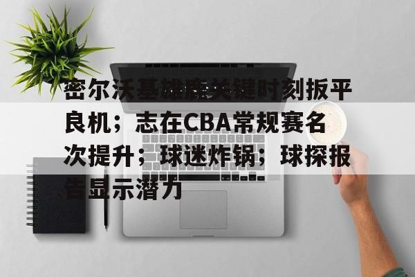 关于密尔沃基雄鹿关键时刻扳平良机；志在CBA常规赛名次提升；球迷炸锅；球探报告显示潜力的信息-半岛体育下载