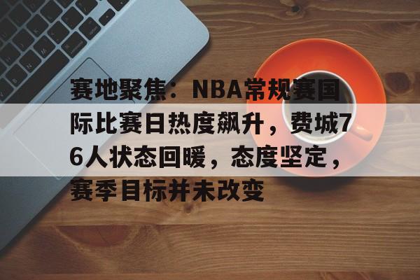 关于赛地聚焦：NBA常规赛国际比赛日热度飙升，费城76人状态回暖，态度坚定，赛季目标并未改变的信息