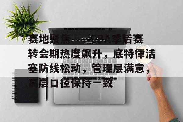赛地聚焦——CBA季后赛转会期热度飙升,底特律活塞防线松动,管理层满意,高层口径保持一致的简单介绍 赛地聚焦——CBA季后赛转会期热度飙升,底特律活塞防线松动,管理层满意,高层口径保持一致的简单介绍