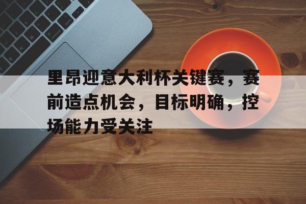 关于里昂迎意大利杯关键赛，赛前造点机会，目标明确，控场能力受关注的信息